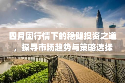 四月固行情下的稳健投资之道，探寻市场趋势与策略选择