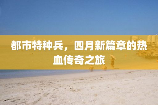 都市特种兵，四月新篇章的热血传奇之旅