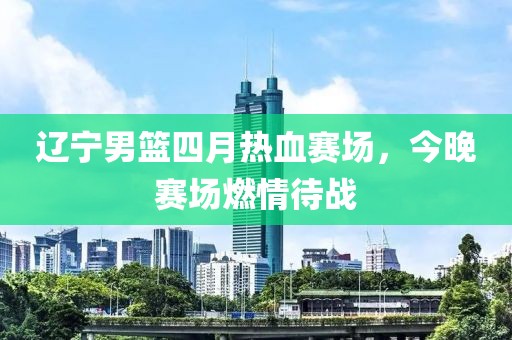 辽宁男篮四月热血赛场，今晚赛场燃情待战