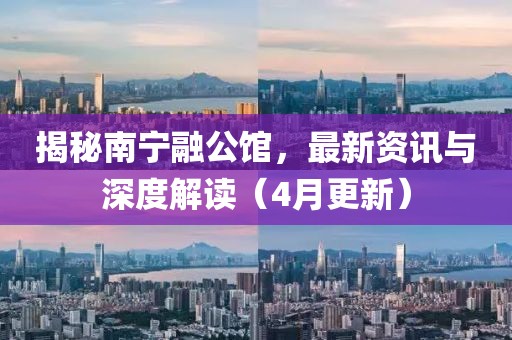 揭秘南宁融公馆，最新资讯与深度解读（4月更新）