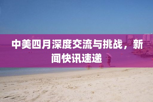 中美四月深度交流与挑战，新闻快讯速递