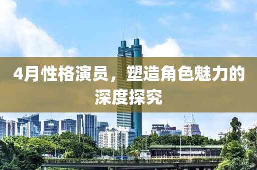 4月性格演员，塑造角色魅力的深度探究
