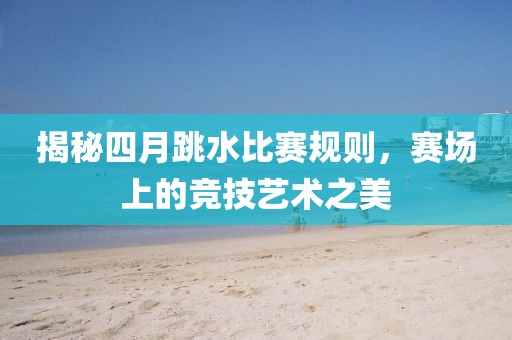 揭秘四月跳水比赛规则，赛场上的竞技艺术之美
