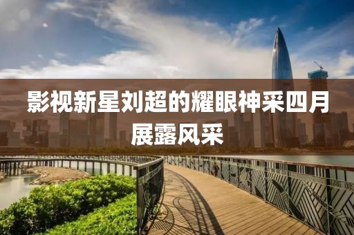 影视新星刘超的耀眼神采四月展露风采