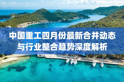 中国重工四月份最新合并动态与行业整合趋势深度解析