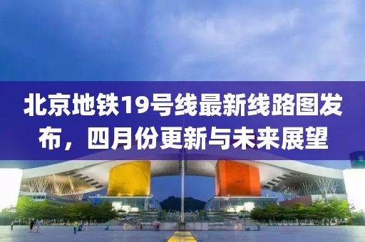 北京地铁19号线最新线路图发布，四月份更新与未来展望