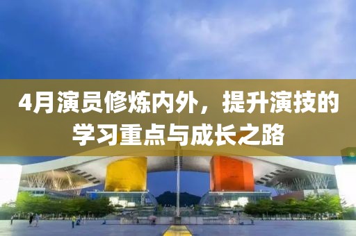 4月演员修炼内外，提升演技的学习重点与成长之路