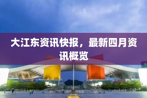 大江东资讯快报，最新四月资讯概览