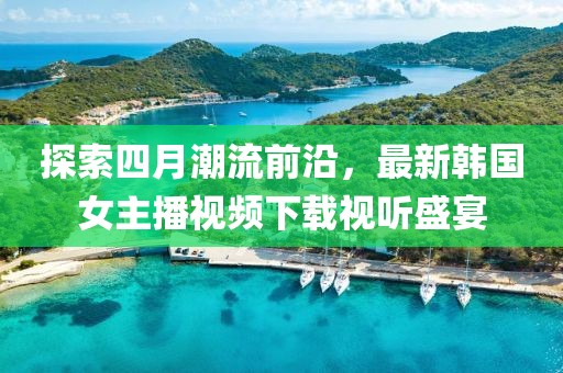 探索四月潮流前沿，最新韩国女主播视频下载视听盛宴
