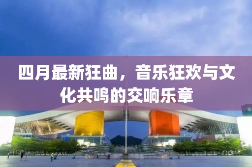 四月最新狂曲，音乐狂欢与文化共鸣的交响乐章