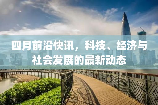 四月前沿快讯，科技、经济与社会发展的最新动态