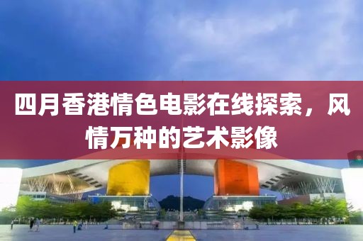 四月香港情色电影在线探索，风情万种的艺术影像