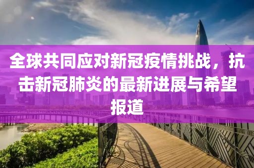 全球共同应对新冠疫情挑战，抗击新冠肺炎的最新进展与希望报道