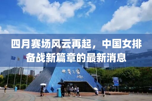 四月赛场风云再起，中国女排备战新篇章的最新消息