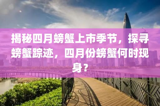 揭秘四月螃蟹上市季节，探寻螃蟹踪迹，四月份螃蟹何时现身？