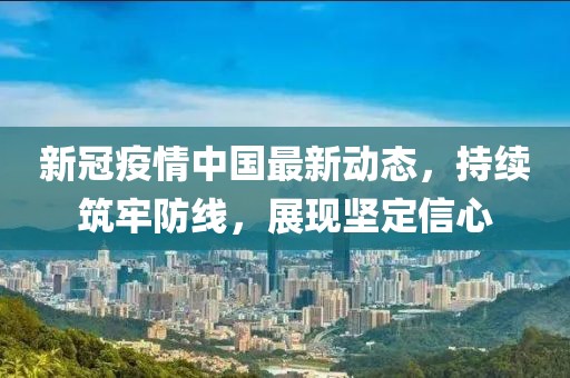 新冠疫情中国最新动态，持续筑牢防线，展现坚定信心