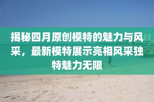 揭秘四月原创模特的魅力与风采，最新模特展示亮相风采独特魅力无限