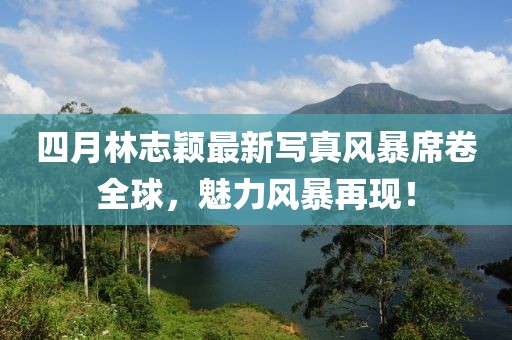 四月林志颖最新写真风暴席卷全球，魅力风暴再现！