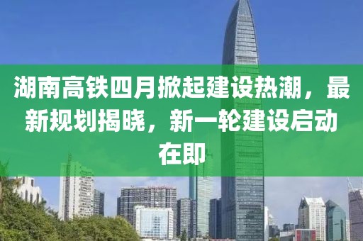 湖南高铁四月掀起建设热潮，最新规划揭晓，新一轮建设启动在即