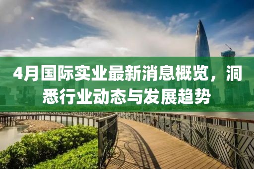 4月国际实业最新消息概览，洞悉行业动态与发展趋势