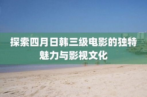 探索四月日韩三级电影的独特魅力与影视文化