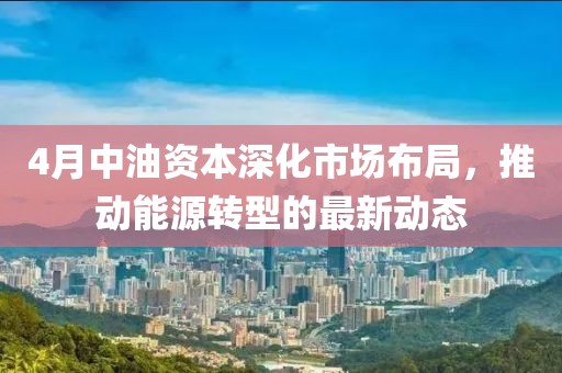 4月中油资本深化市场布局，推动能源转型的最新动态