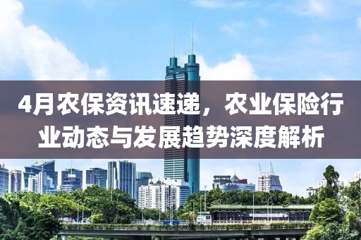 4月农保资讯速递，农业保险行业动态与发展趋势深度解析