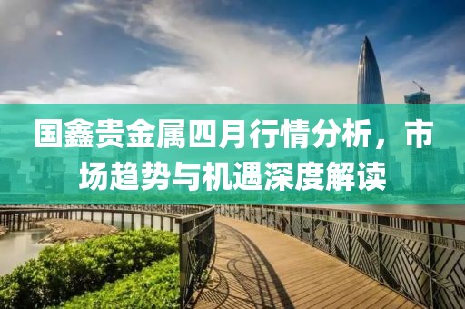 国鑫贵金属四月行情分析，市场趋势与机遇深度解读