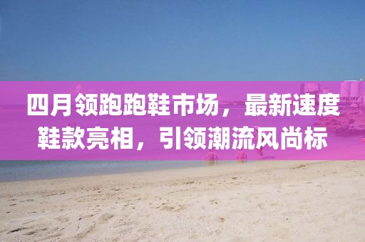 四月领跑跑鞋市场，最新速度鞋款亮相，引领潮流风尚标