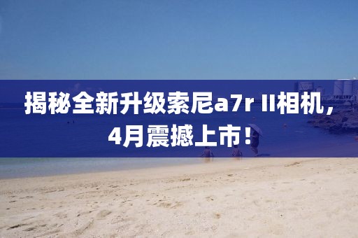 揭秘全新升级索尼a7r II相机，4月震撼上市！