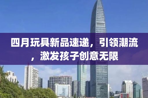 四月玩具新品速递，引领潮流，激发孩子创意无限