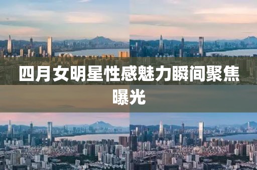 四月女明星性感魅力瞬间聚焦曝光