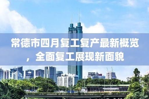 常德市四月复工复产最新概览，全面复工展现新面貌