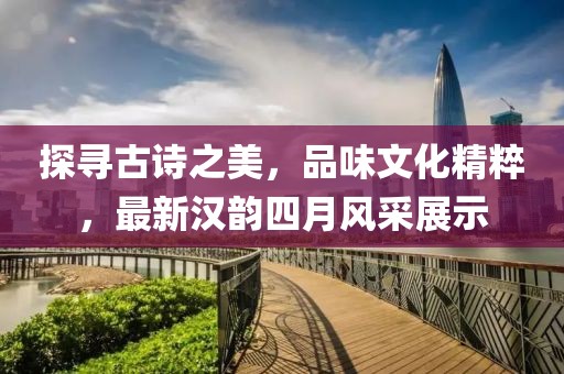探寻古诗之美，品味文化精粹，最新汉韵四月风采展示