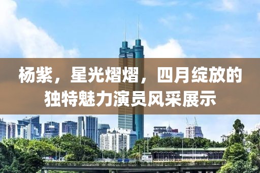 杨紫，星光熠熠，四月绽放的独特魅力演员风采展示