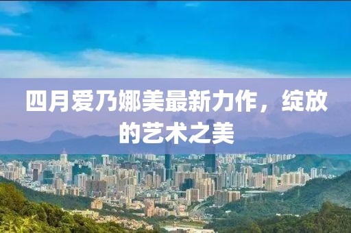 四月爱乃娜美最新力作，绽放的艺术之美