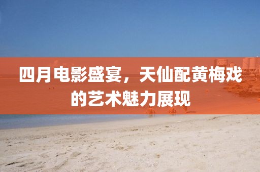 四月电影盛宴，天仙配黄梅戏的艺术魅力展现