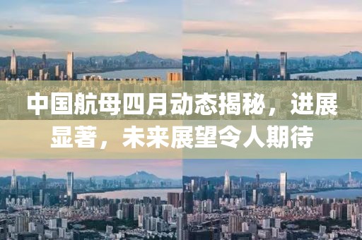 中国航母四月动态揭秘，进展显著，未来展望令人期待