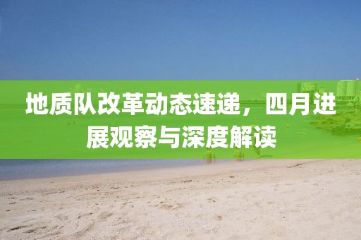 地质队改革动态速递，四月进展观察与深度解读