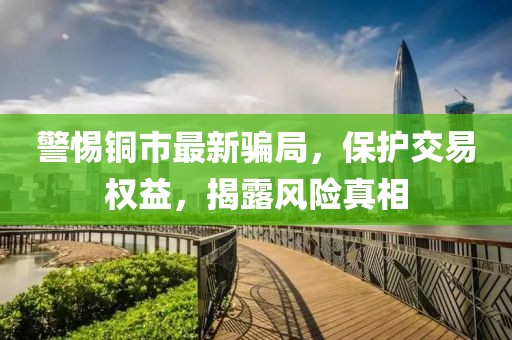 警惕铜市最新骗局，保护交易权益，揭露风险真相