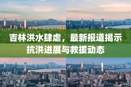 吉林洪水肆虐，最新报道揭示抗洪进展与救援动态