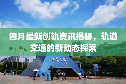 四月最新创轨资讯揭秘，轨道交通的新动态探索