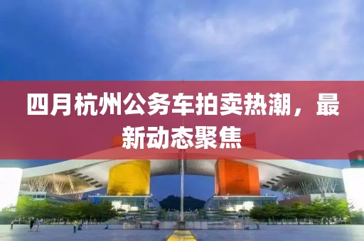 四月杭州公务车拍卖热潮，最新动态聚焦