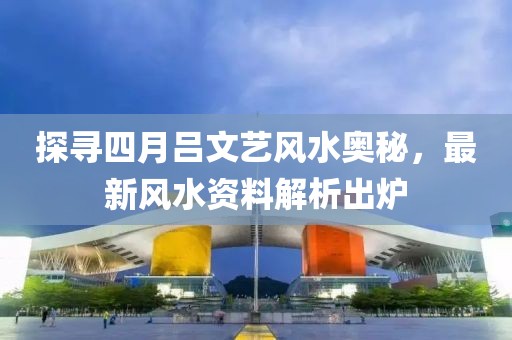 探寻四月吕文艺风水奥秘，最新风水资料解析出炉