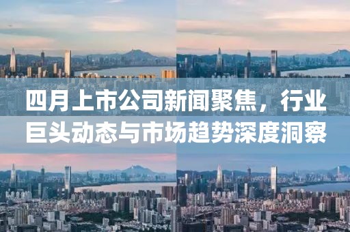 四月上市公司新闻聚焦，行业巨头动态与市场趋势深度洞察