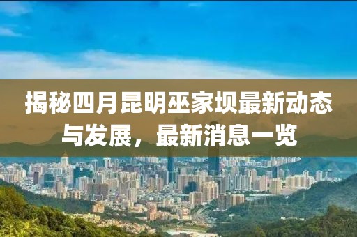 揭秘四月昆明巫家坝最新动态与发展，最新消息一览