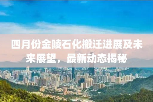四月份金陵石化搬迁进展及未来展望，最新动态揭秘