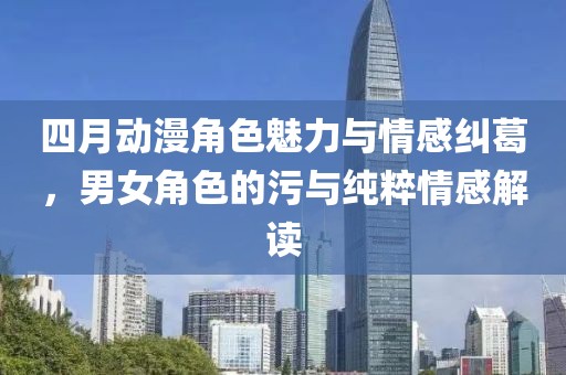 四月动漫角色魅力与情感纠葛，男女角色的污与纯粹情感解读