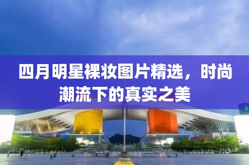 四月明星裸妆图片精选，时尚潮流下的真实之美