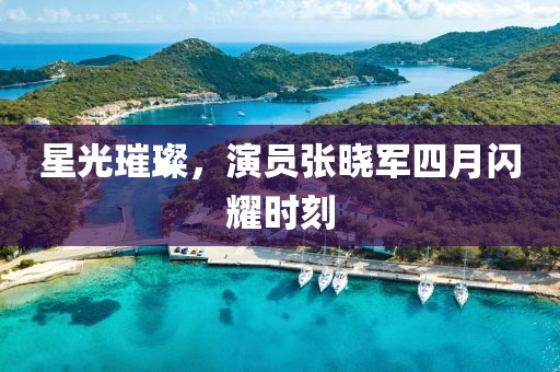 星光璀璨，演员张晓军四月闪耀时刻